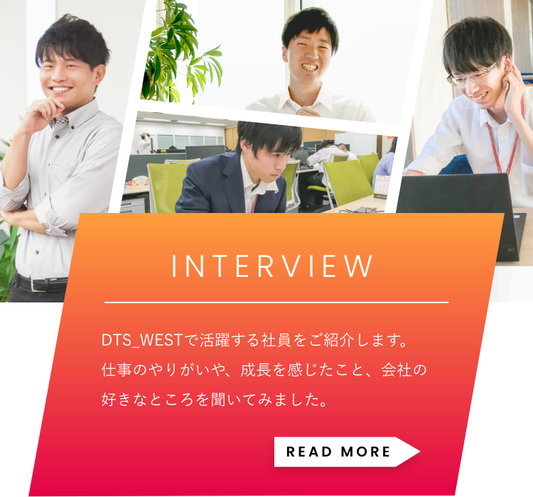 「INTERVIEW」DTS WESTで活躍する社員をご紹介します。仕事のやりがいや、成長を感じたこと、会社の好きなところを聞いてみました。