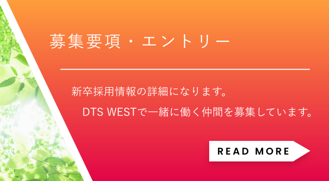 「募集要項・エントリー」新卒採用情報の詳細になります。DTS WESTで一緒に働く仲間を募集しています。